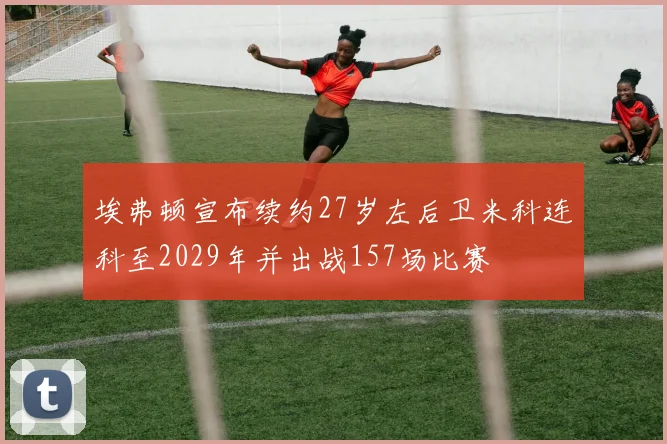 埃弗顿宣布续约27岁左后卫米科连科至2029年并出战157场比赛