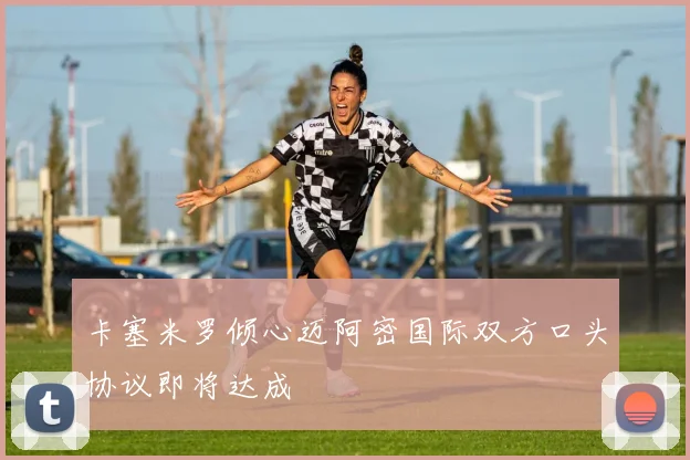 卡塞米罗倾心迈阿密国际双方口头协议即将达成