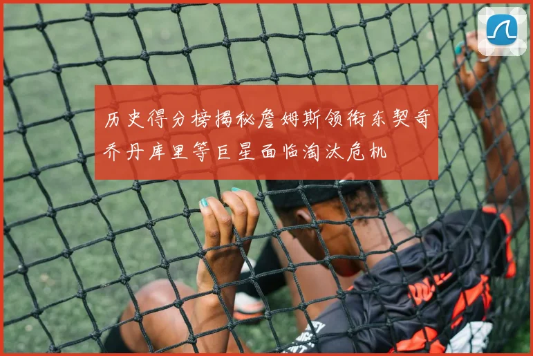 历史得分榜揭秘詹姆斯领衔东契奇乔丹库里等巨星面临淘汰危机