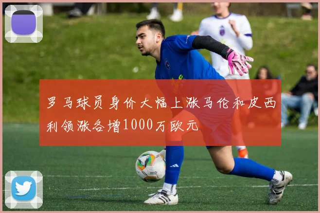 罗马球员身价大幅上涨马伦和皮西利领涨各增1000万欧元