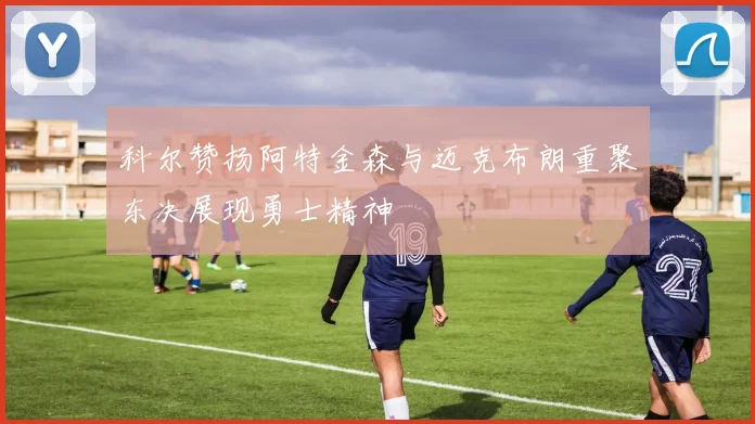 科尔赞扬阿特金森与迈克布朗重聚东决展现勇士精神