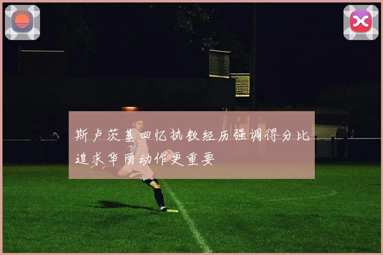 斯卢茨基回忆执教经历强调得分比追求华丽动作更重要